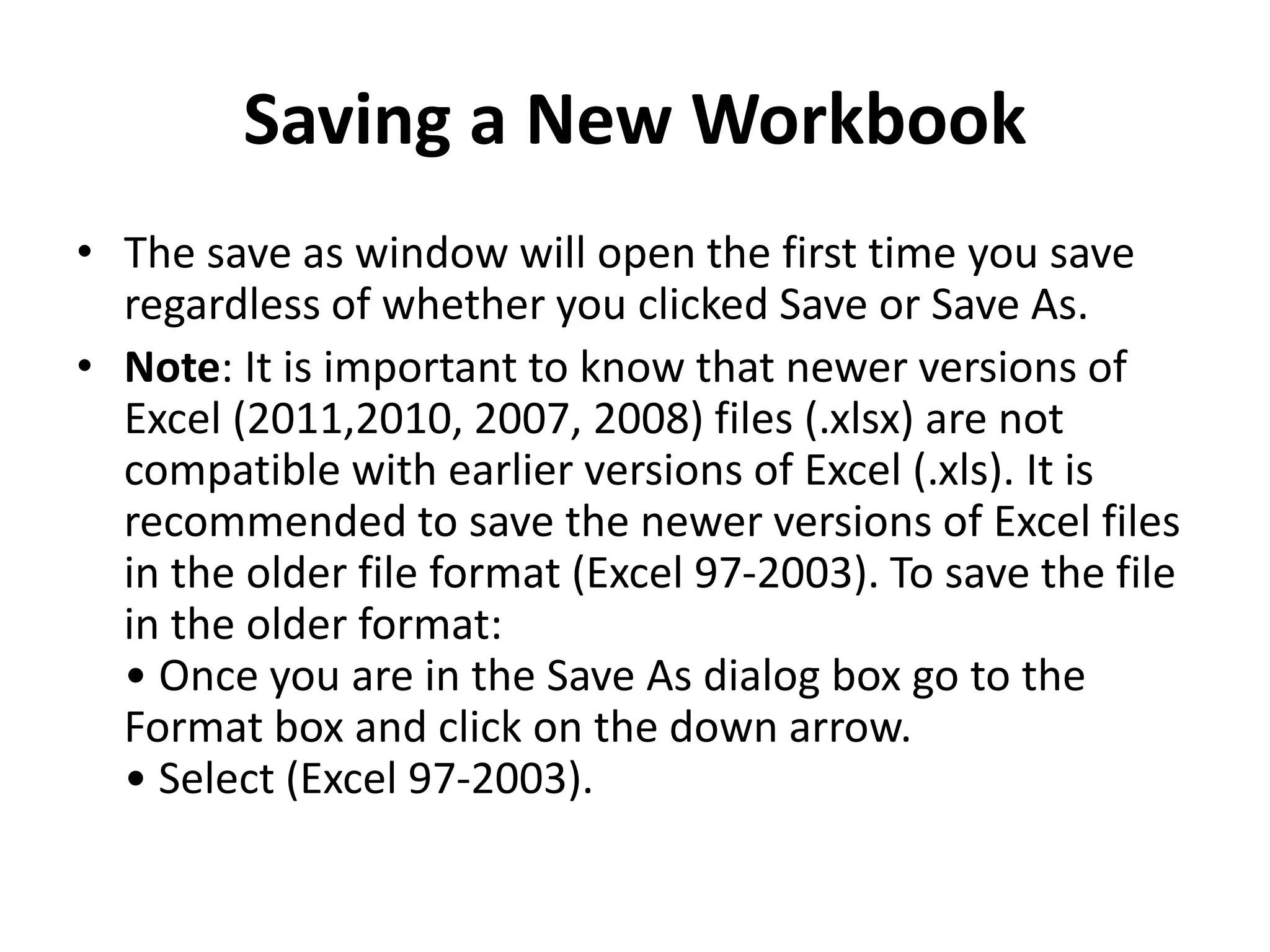 Saving a New Workbook
• The save as window will open the first time you save
regardless of whether you clicked Save or Save As.
• Note: It is important to know that newer versions of
Excel (2011,2010, 2007, 2008) files (.xlsx) are not
compatible with earlier versions of Excel (.xls). It is
recommended to save the newer versions of Excel files
in the older file format (Excel 97-2003). To save the file
in the older format:
• Once you are in the Save As dialog box go to the
Format box and click on the down arrow.
• Select (Excel 97-2003).
 