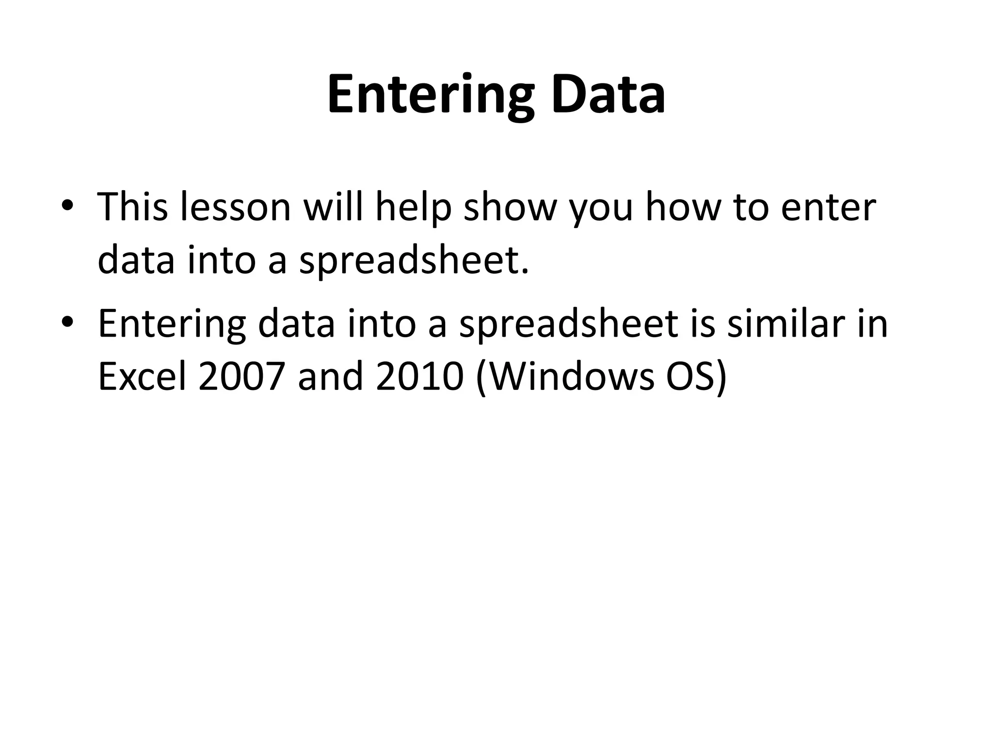 Entering Data
• This lesson will help show you how to enter
data into a spreadsheet.
• Entering data into a spreadsheet is similar in
Excel 2007 and 2010 (Windows OS)
 