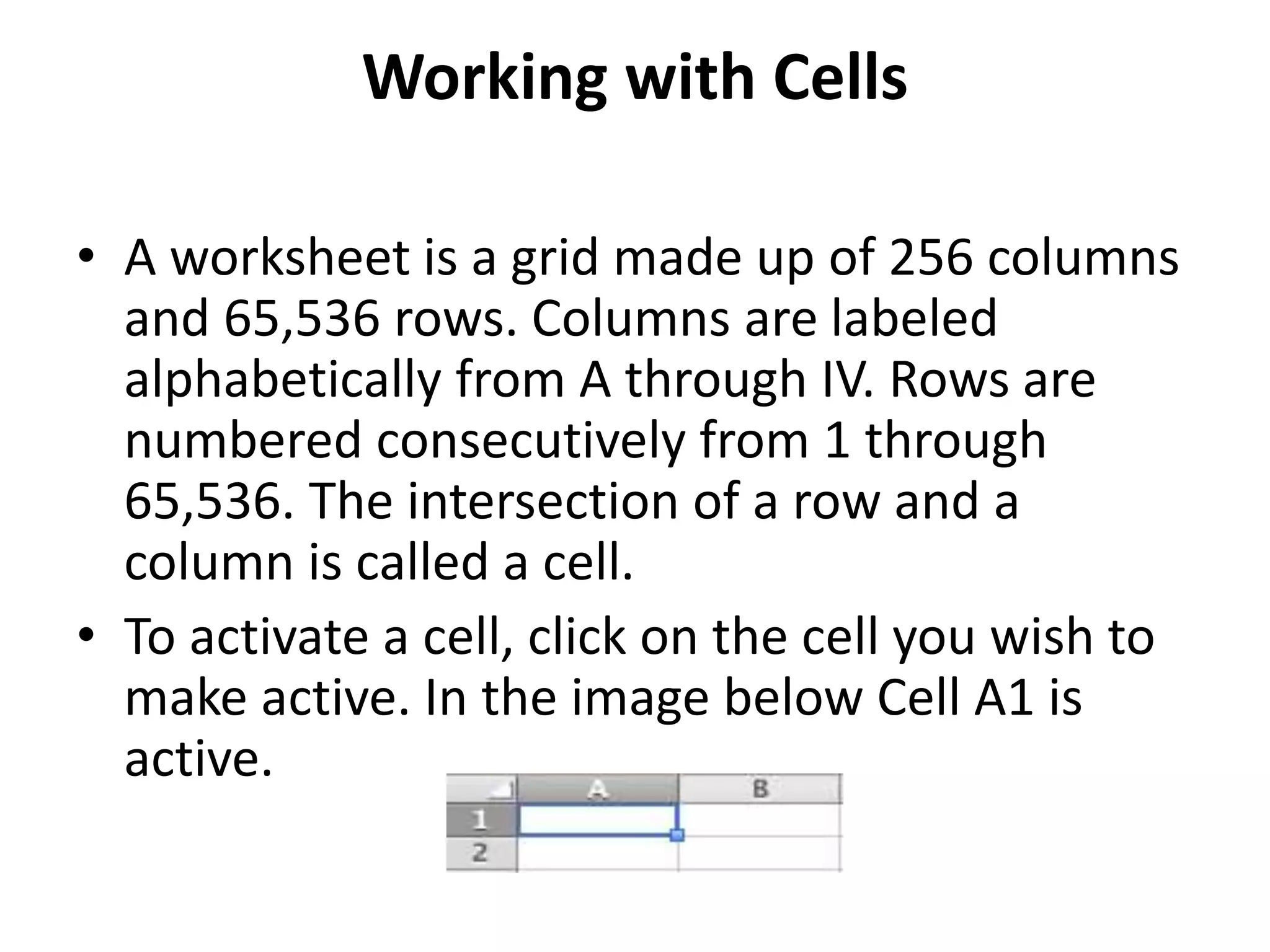 Working with Cells
• A worksheet is a grid made up of 256 columns
and 65,536 rows. Columns are labeled
alphabetically from A through IV. Rows are
numbered consecutively from 1 through
65,536. The intersection of a row and a
column is called a cell.
• To activate a cell, click on the cell you wish to
make active. In the image below Cell A1 is
active.
 