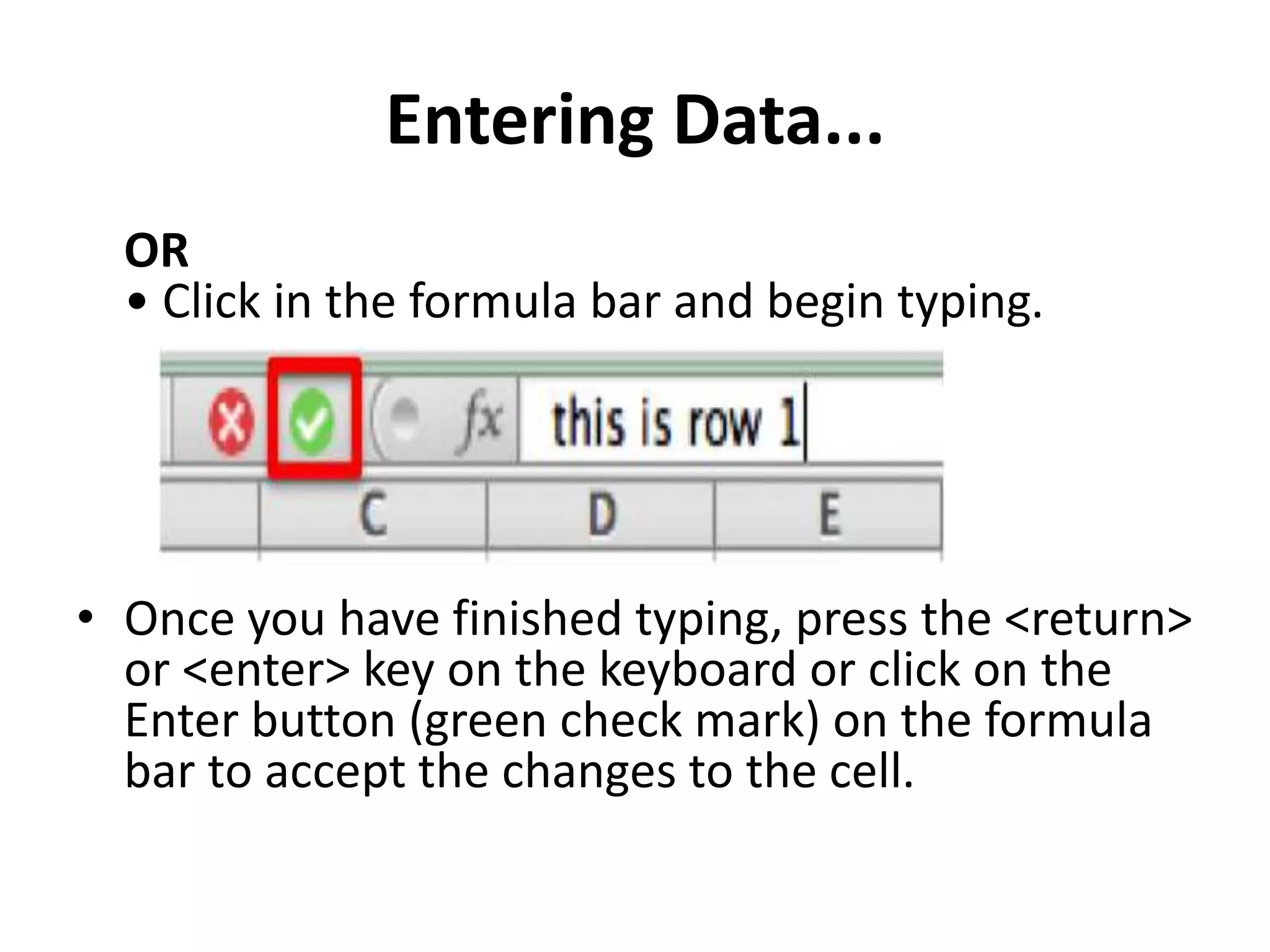 Entering Data...
OR
• Click in the formula bar and begin typing.
• Once you have finished typing, press the <return>
or <enter> key on the keyboard or click on the
Enter button (green check mark) on the formula
bar to accept the changes to the cell.
 