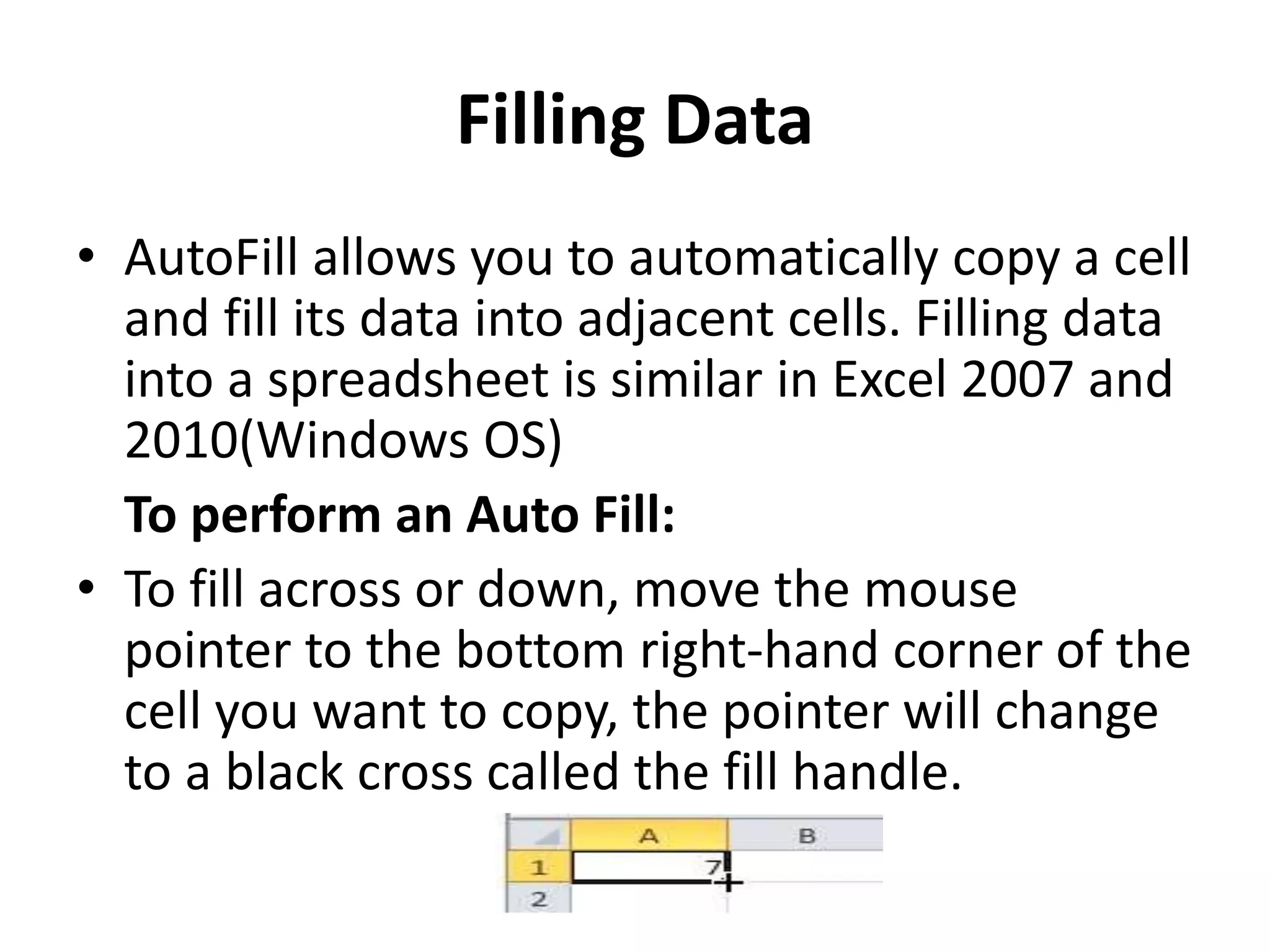 Filling Data
• AutoFill allows you to automatically copy a cell
and fill its data into adjacent cells. Filling data
into a spreadsheet is similar in Excel 2007 and
2010(Windows OS)
To perform an Auto Fill:
• To fill across or down, move the mouse
pointer to the bottom right-hand corner of the
cell you want to copy, the pointer will change
to a black cross called the fill handle.
 