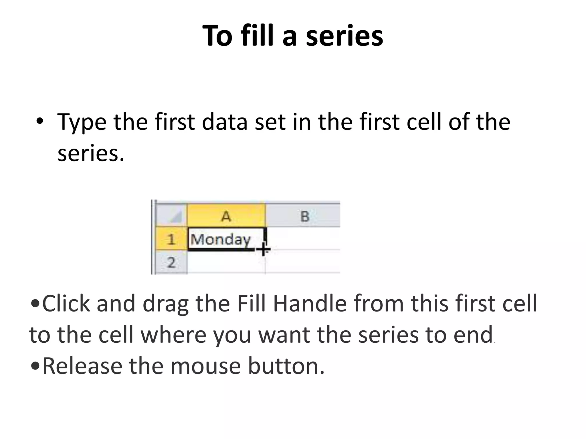 To fill a series
• Type the first data set in the first cell of the
series.
•Click and drag the Fill Handle from this first cell
to the cell where you want the series to end.
•Release the mouse button.
 