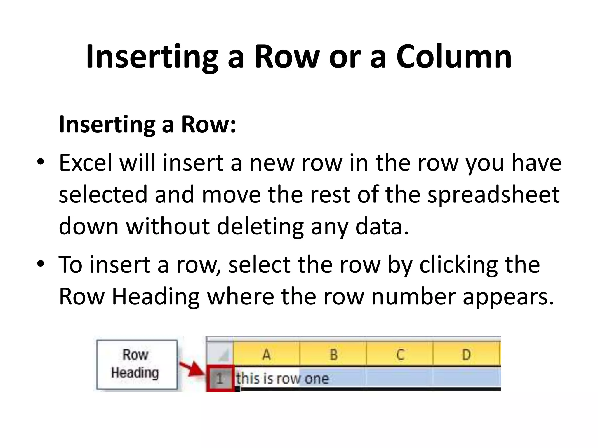 Inserting a Row or a Column
Inserting a Row:
• Excel will insert a new row in the row you have
selected and move the rest of the spreadsheet
down without deleting any data.
• To insert a row, select the row by clicking the
Row Heading where the row number appears.
 