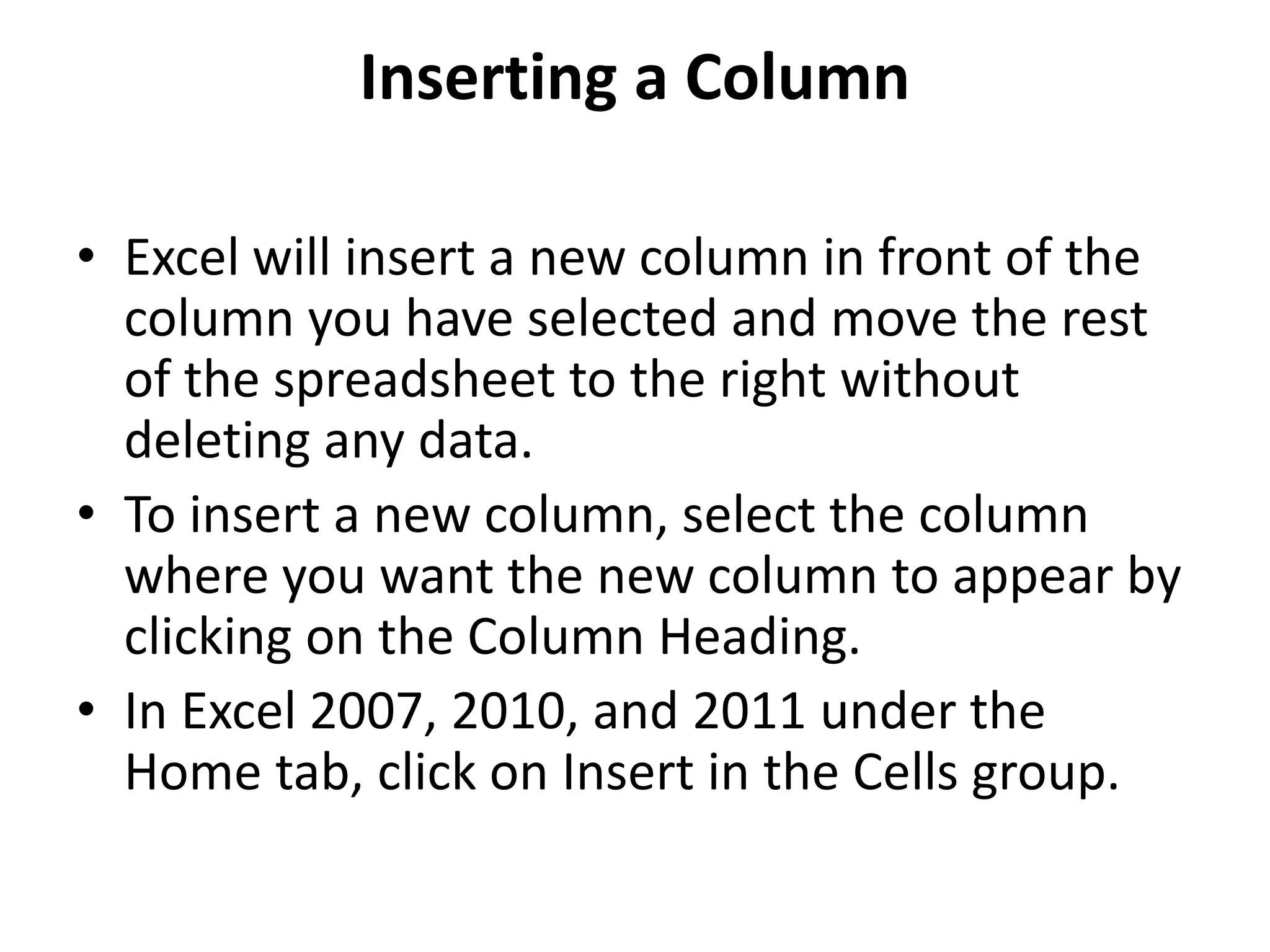 Inserting a Column
• Excel will insert a new column in front of the
column you have selected and move the rest
of the spreadsheet to the right without
deleting any data.
• To insert a new column, select the column
where you want the new column to appear by
clicking on the Column Heading.
• In Excel 2007, 2010, and 2011 under the
Home tab, click on Insert in the Cells group.
 