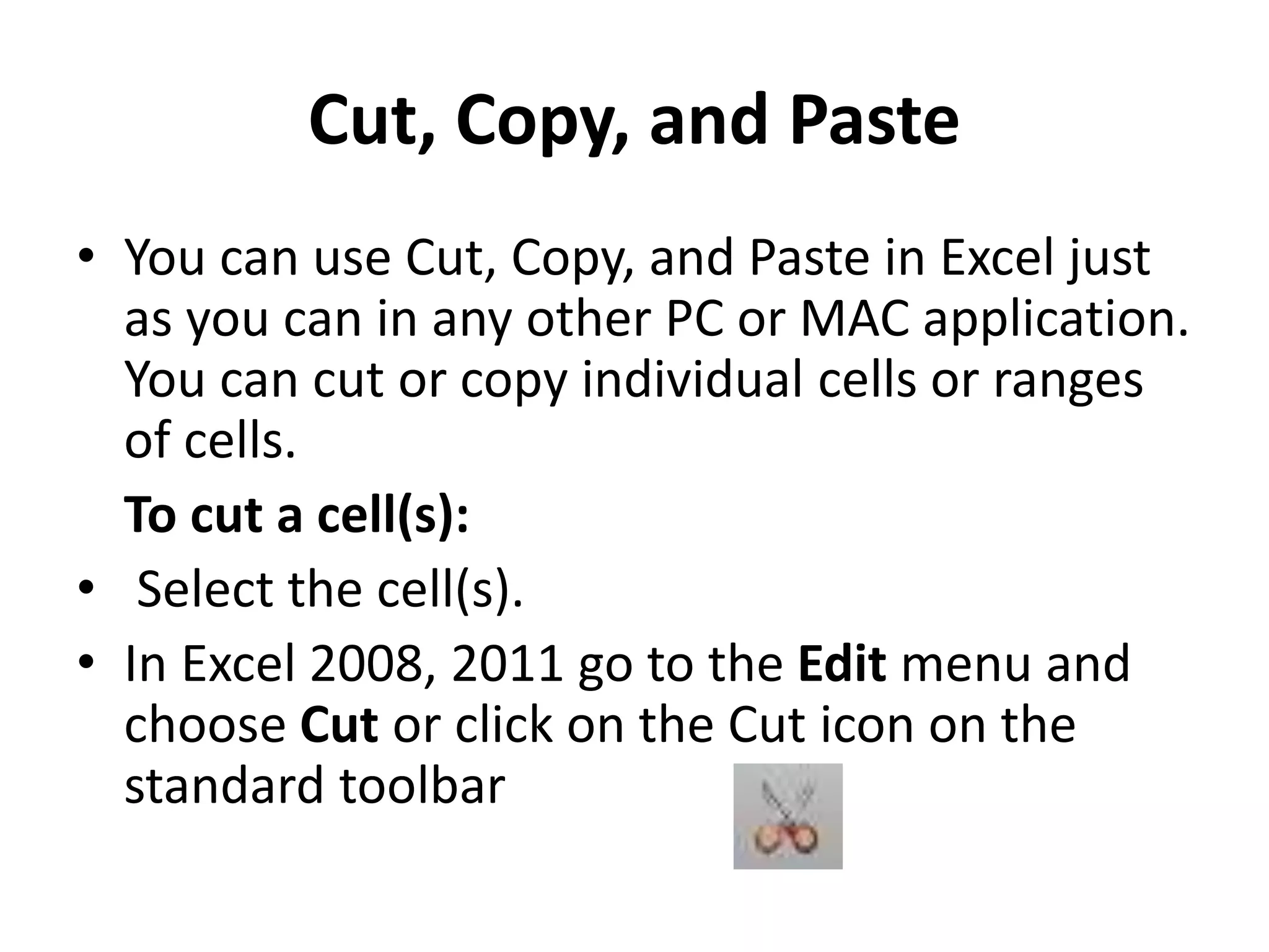 Cut, Copy, and Paste
• You can use Cut, Copy, and Paste in Excel just
as you can in any other PC or MAC application.
You can cut or copy individual cells or ranges
of cells.
To cut a cell(s):
• Select the cell(s).
• In Excel 2008, 2011 go to the Edit menu and
choose Cut or click on the Cut icon on the
standard toolbar
 