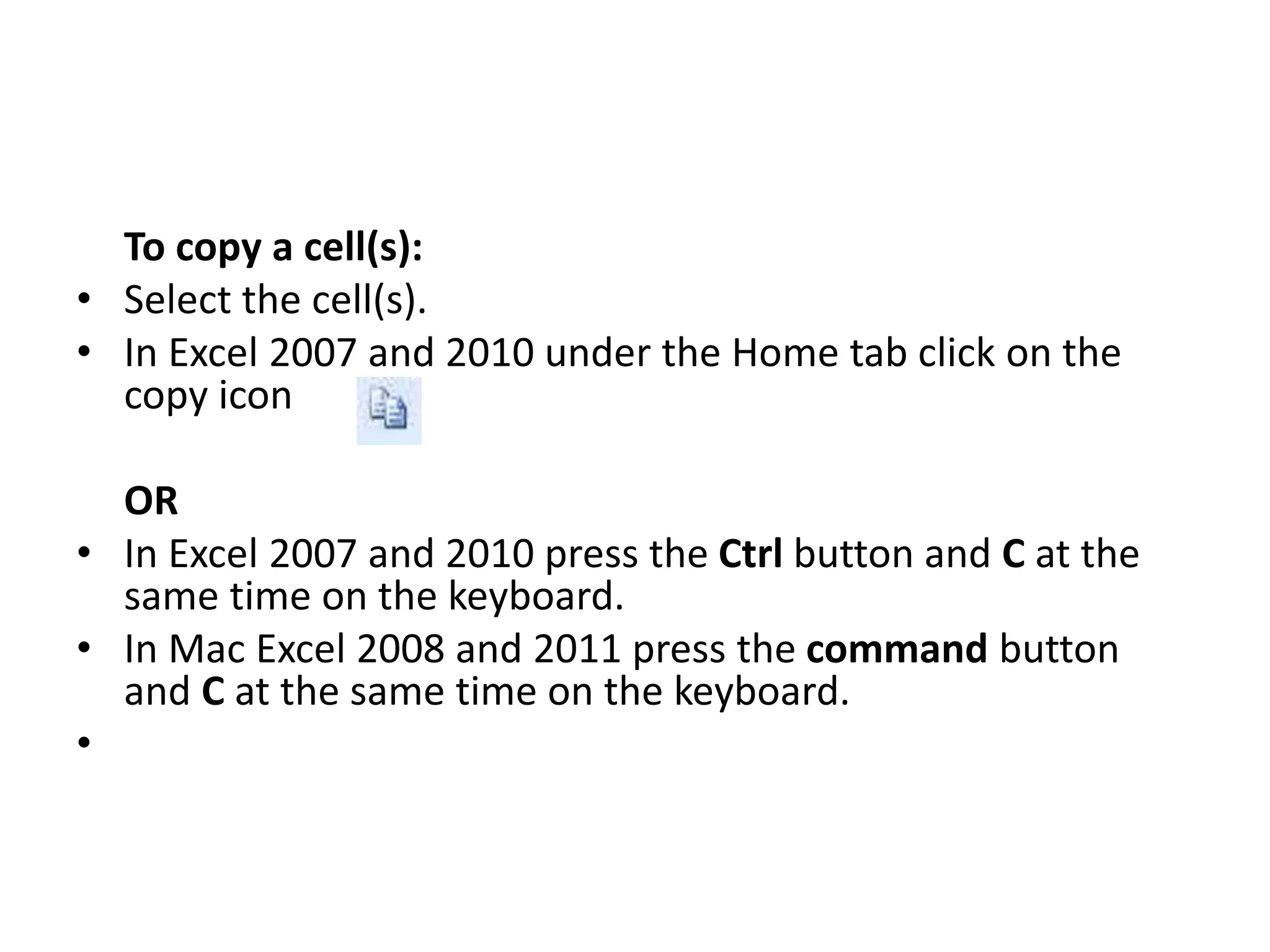 To copy a cell(s):
• Select the cell(s).
• In Excel 2007 and 2010 under the Home tab click on the
copy icon
OR
• In Excel 2007 and 2010 press the Ctrl button and C at the
same time on the keyboard.
• In Mac Excel 2008 and 2011 press the command button
and C at the same time on the keyboard.
•
 