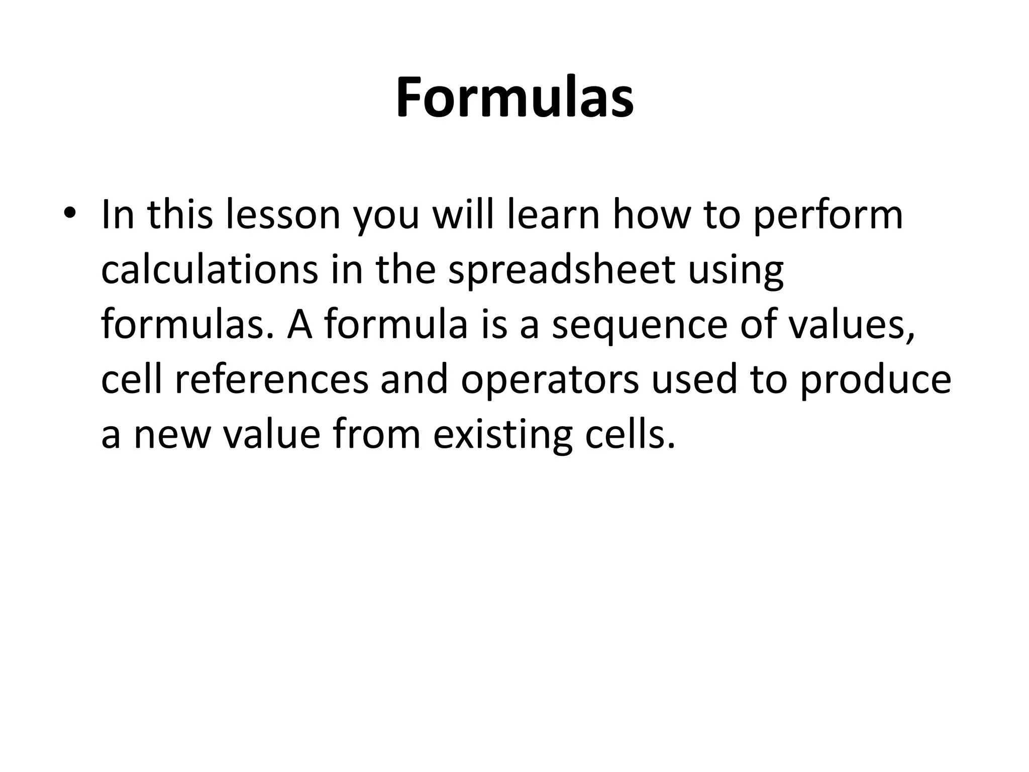 Formulas
• In this lesson you will learn how to perform
calculations in the spreadsheet using
formulas. A formula is a sequence of values,
cell references and operators used to produce
a new value from existing cells.
 