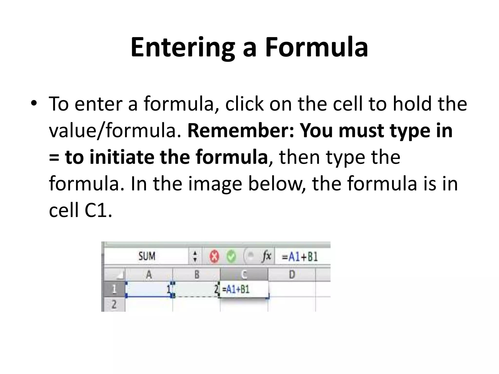 Entering a Formula
• To enter a formula, click on the cell to hold the
value/formula. Remember: You must type in
= to initiate the formula, then type the
formula. In the image below, the formula is in
cell C1.
 
