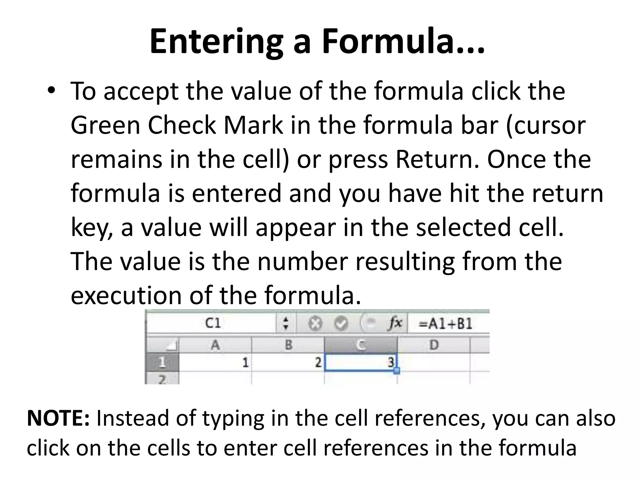 Entering a Formula...
• To accept the value of the formula click the
Green Check Mark in the formula bar (cursor
remains in the cell) or press Return. Once the
formula is entered and you have hit the return
key, a value will appear in the selected cell.
The value is the number resulting from the
execution of the formula.
NOTE: Instead of typing in the cell references, you can also
click on the cells to enter cell references in the formula
 