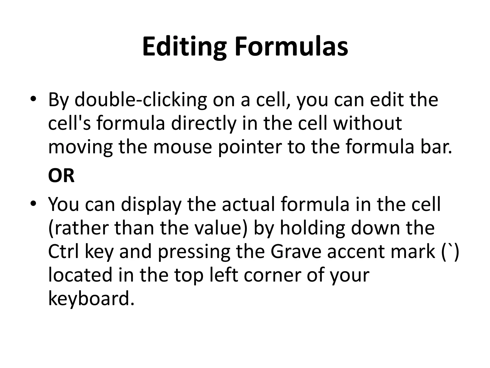 Editing Formulas
• By double-clicking on a cell, you can edit the
cell's formula directly in the cell without
moving the mouse pointer to the formula bar.
OR
• You can display the actual formula in the cell
(rather than the value) by holding down the
Ctrl key and pressing the Grave accent mark (`)
located in the top left corner of your
keyboard.
 