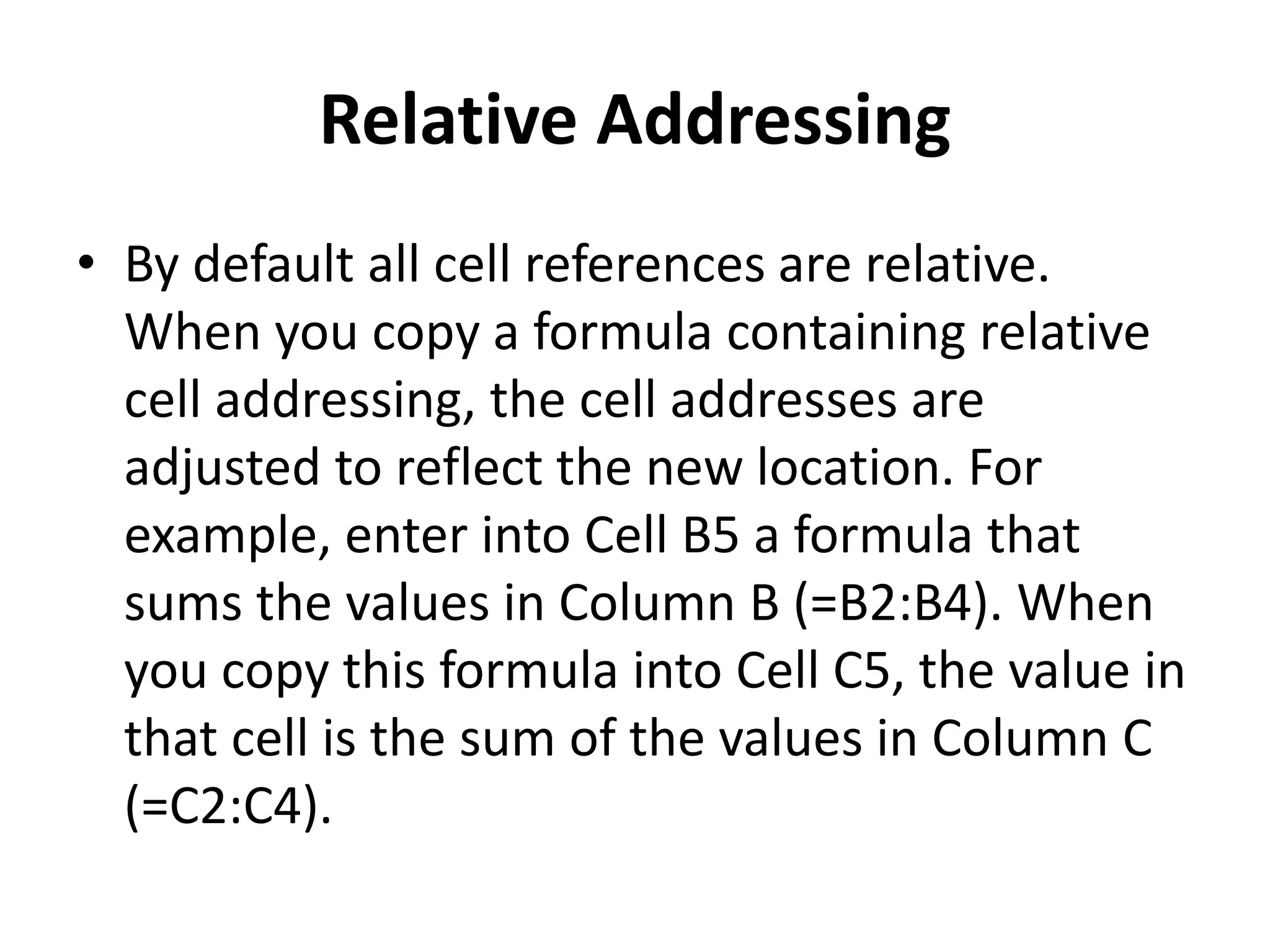 Relative Addressing
• By default all cell references are relative.
When you copy a formula containing relative
cell addressing, the cell addresses are
adjusted to reflect the new location. For
example, enter into Cell B5 a formula that
sums the values in Column B (=B2:B4). When
you copy this formula into Cell C5, the value in
that cell is the sum of the values in Column C
(=C2:C4).
 