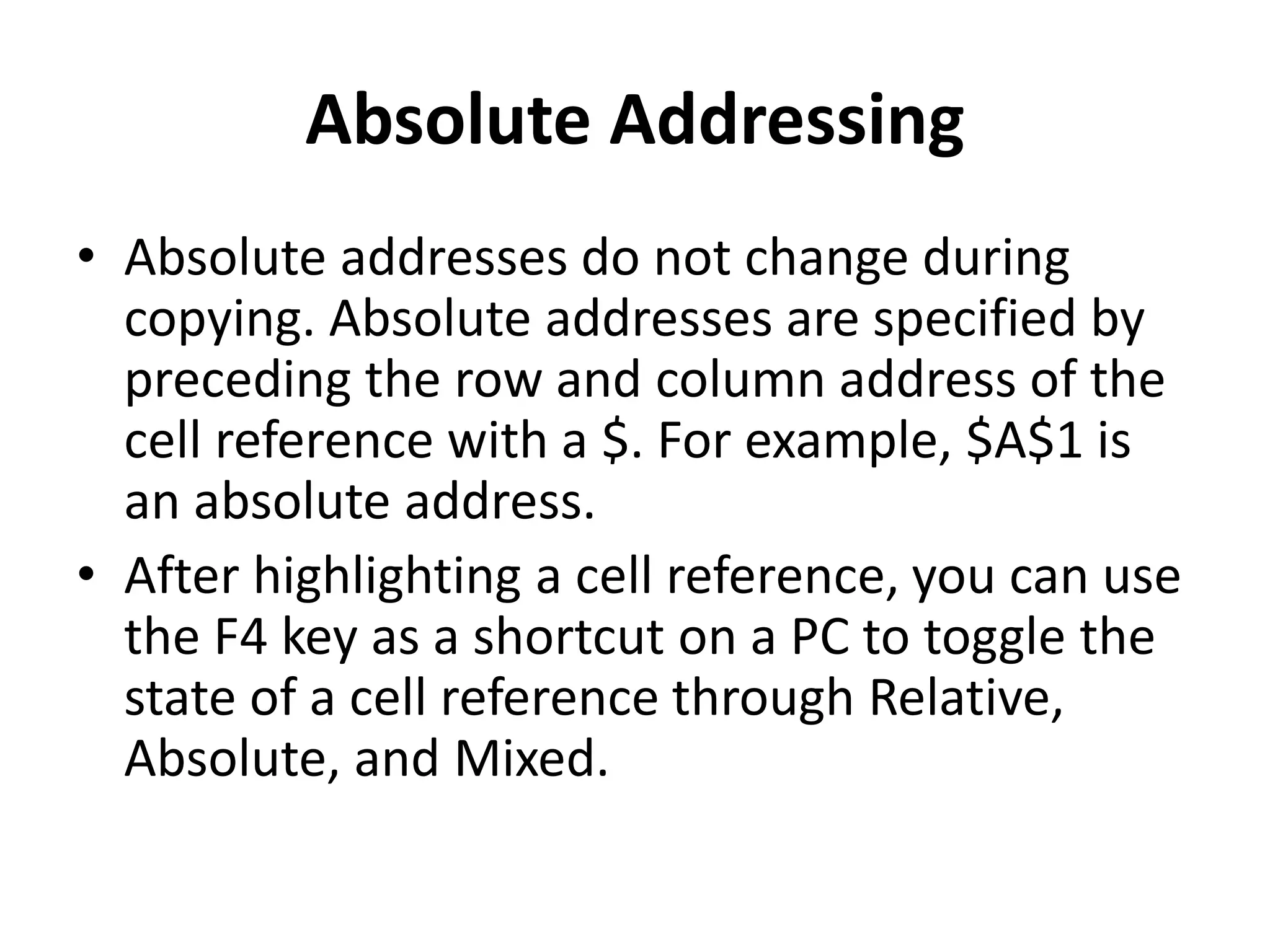 Absolute Addressing
• Absolute addresses do not change during
copying. Absolute addresses are specified by
preceding the row and column address of the
cell reference with a $. For example, $A$1 is
an absolute address.
• After highlighting a cell reference, you can use
the F4 key as a shortcut on a PC to toggle the
state of a cell reference through Relative,
Absolute, and Mixed.
 