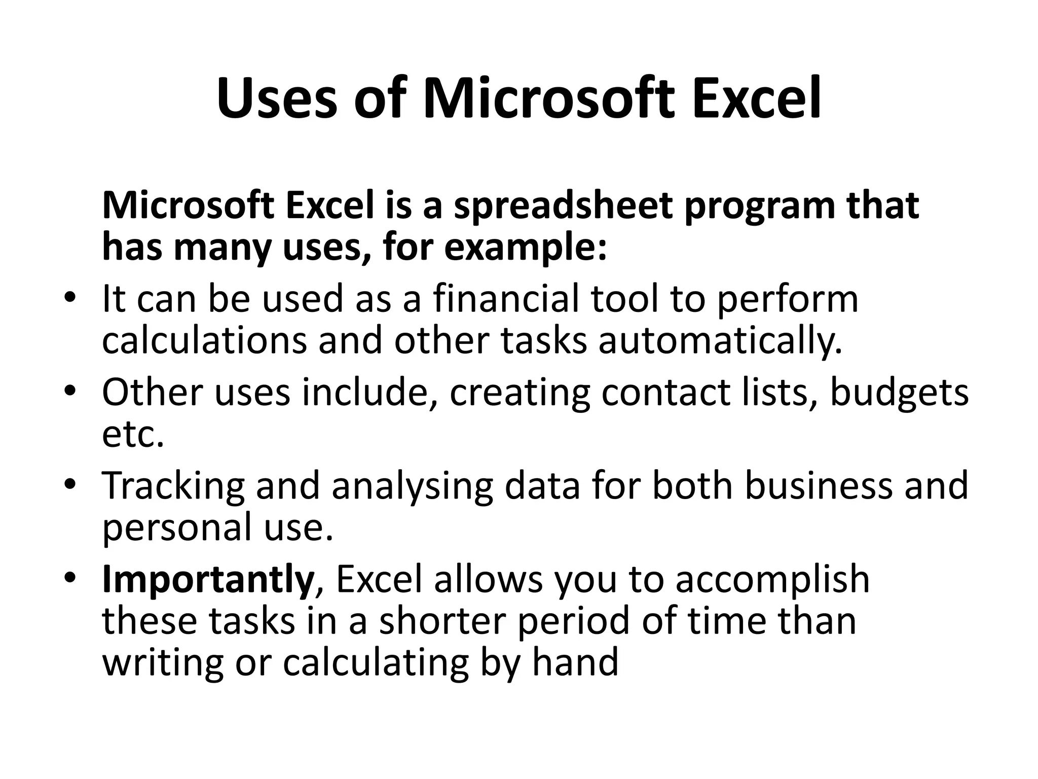 Uses of Microsoft Excel
Microsoft Excel is a spreadsheet program that
has many uses, for example:
• It can be used as a financial tool to perform
calculations and other tasks automatically.
• Other uses include, creating contact lists, budgets
etc.
• Tracking and analysing data for both business and
personal use.
• Importantly, Excel allows you to accomplish
these tasks in a shorter period of time than
writing or calculating by hand
 