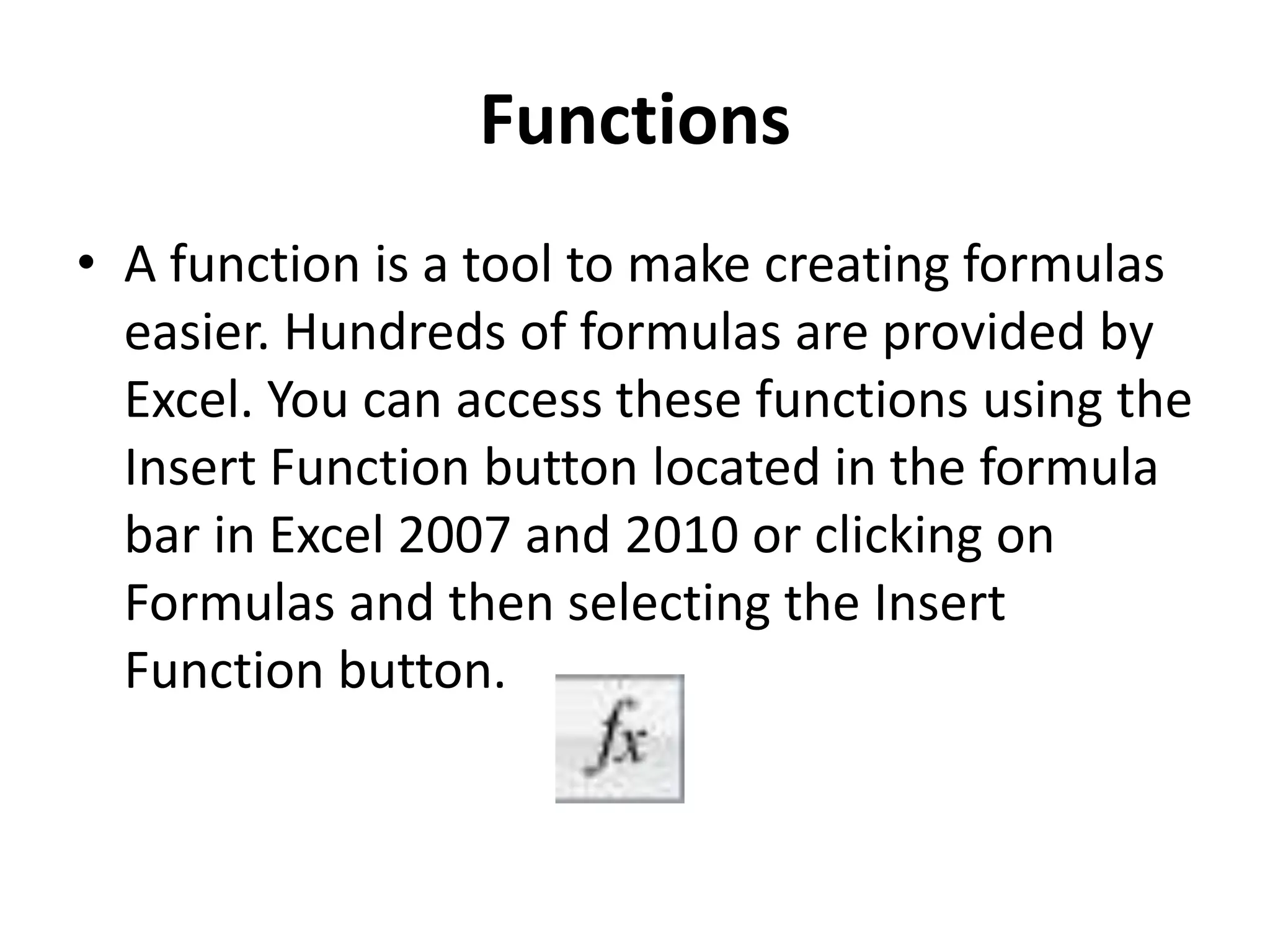 Functions
• A function is a tool to make creating formulas
easier. Hundreds of formulas are provided by
Excel. You can access these functions using the
Insert Function button located in the formula
bar in Excel 2007 and 2010 or clicking on
Formulas and then selecting the Insert
Function button.
 