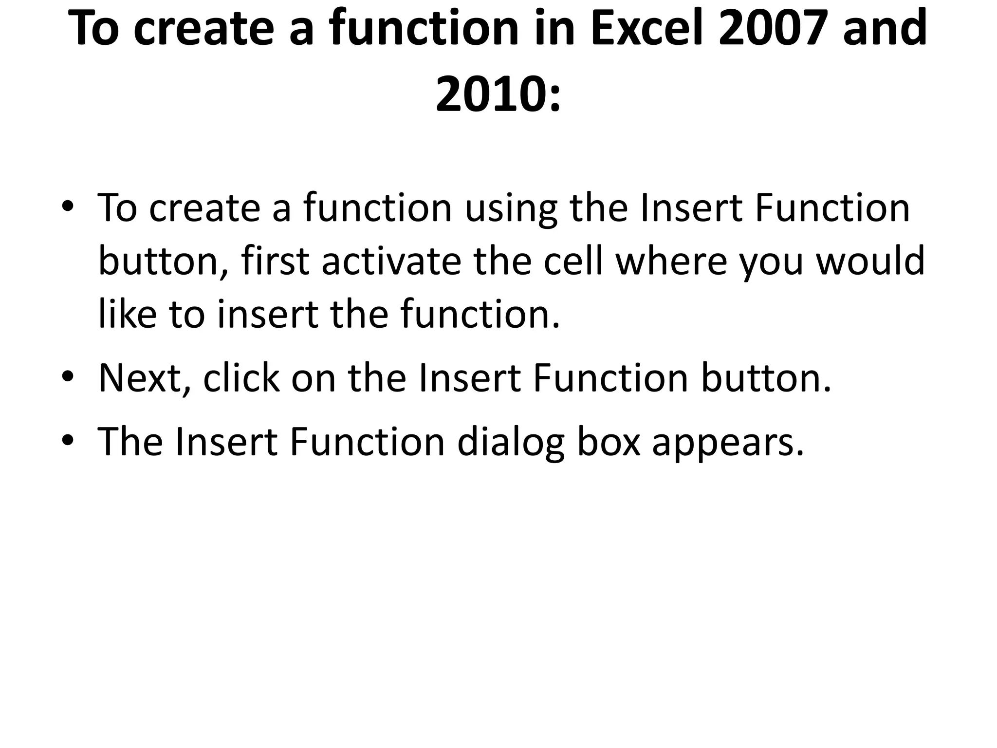 To create a function in Excel 2007 and
2010:
• To create a function using the Insert Function
button, first activate the cell where you would
like to insert the function.
• Next, click on the Insert Function button.
• The Insert Function dialog box appears.
 
