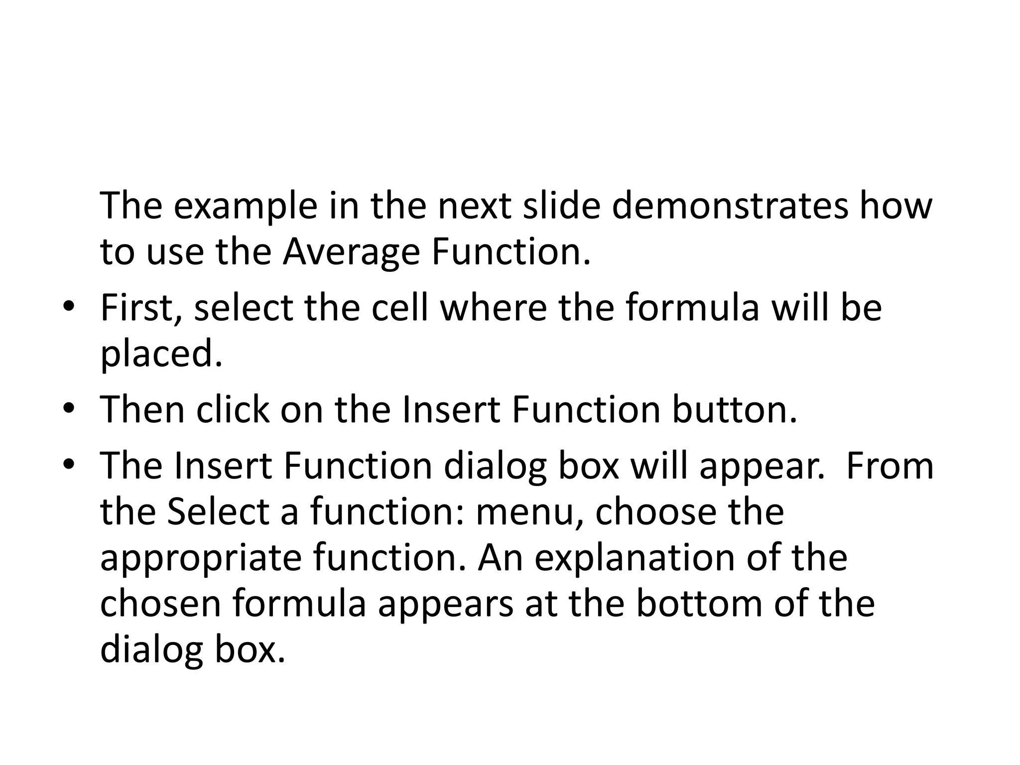 The example in the next slide demonstrates how
to use the Average Function.
• First, select the cell where the formula will be
placed.
• Then click on the Insert Function button.
• The Insert Function dialog box will appear. From
the Select a function: menu, choose the
appropriate function. An explanation of the
chosen formula appears at the bottom of the
dialog box.
 