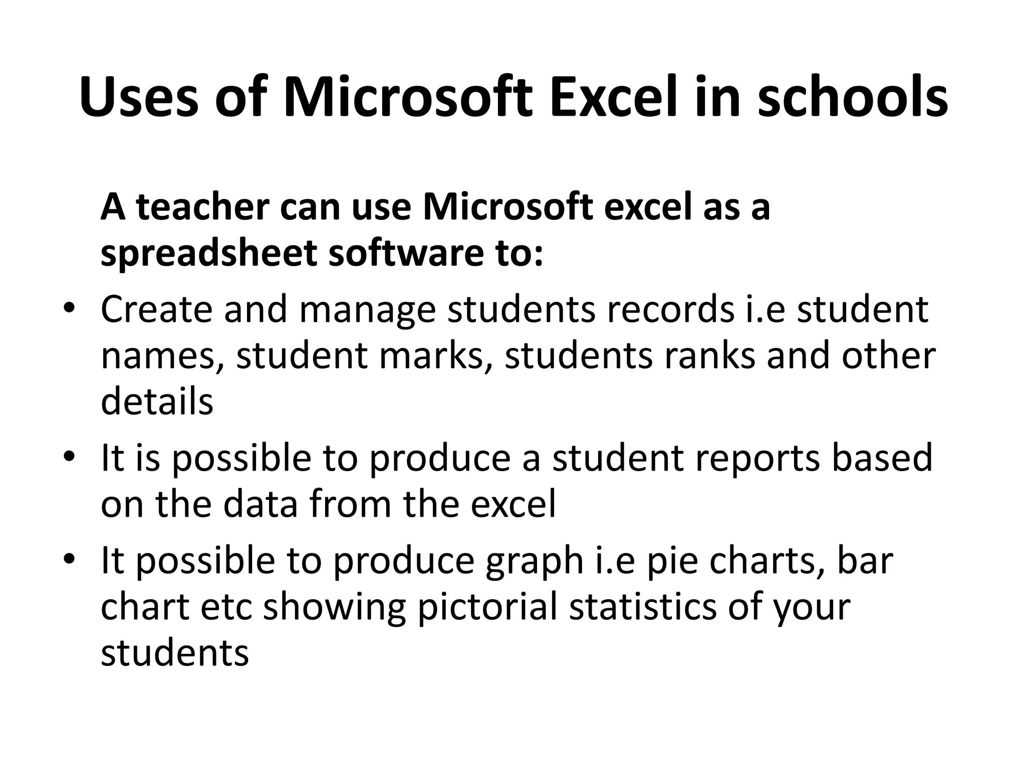 Uses of Microsoft Excel in schools
A teacher can use Microsoft excel as a
spreadsheet software to:
• Create and manage students records i.e student
names, student marks, students ranks and other
details
• It is possible to produce a student reports based
on the data from the excel
• It possible to produce graph i.e pie charts, bar
chart etc showing pictorial statistics of your
students
 