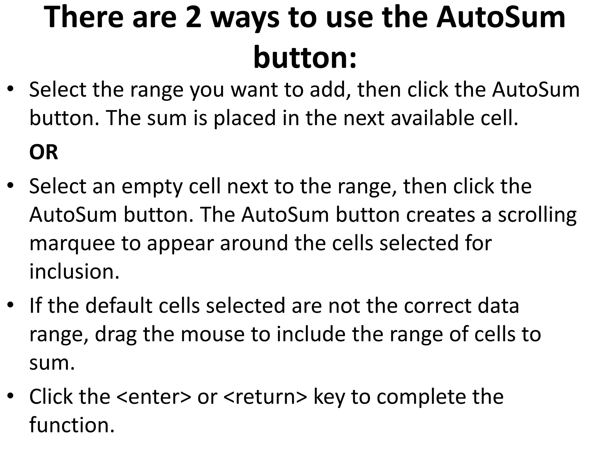There are 2 ways to use the AutoSum
button:
• Select the range you want to add, then click the AutoSum
button. The sum is placed in the next available cell.
OR
• Select an empty cell next to the range, then click the
AutoSum button. The AutoSum button creates a scrolling
marquee to appear around the cells selected for
inclusion.
• If the default cells selected are not the correct data
range, drag the mouse to include the range of cells to
sum.
• Click the <enter> or <return> key to complete the
function.
 