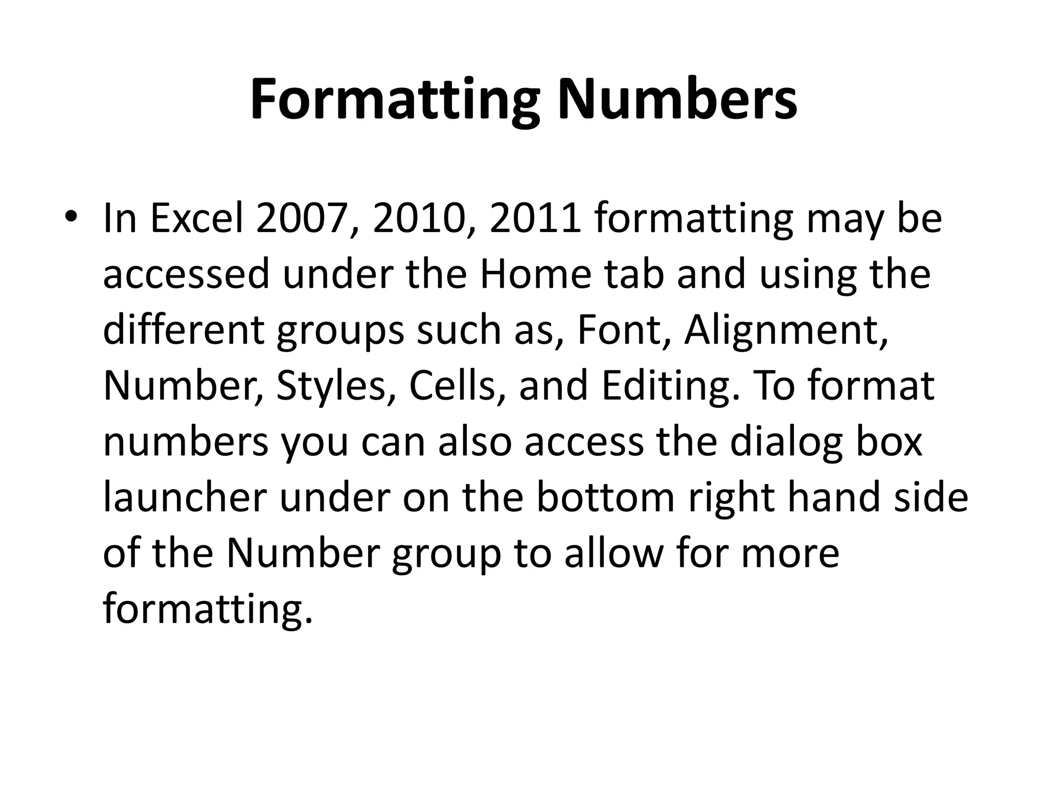 Formatting Numbers
• In Excel 2007, 2010, 2011 formatting may be
accessed under the Home tab and using the
different groups such as, Font, Alignment,
Number, Styles, Cells, and Editing. To format
numbers you can also access the dialog box
launcher under on the bottom right hand side
of the Number group to allow for more
formatting.
 