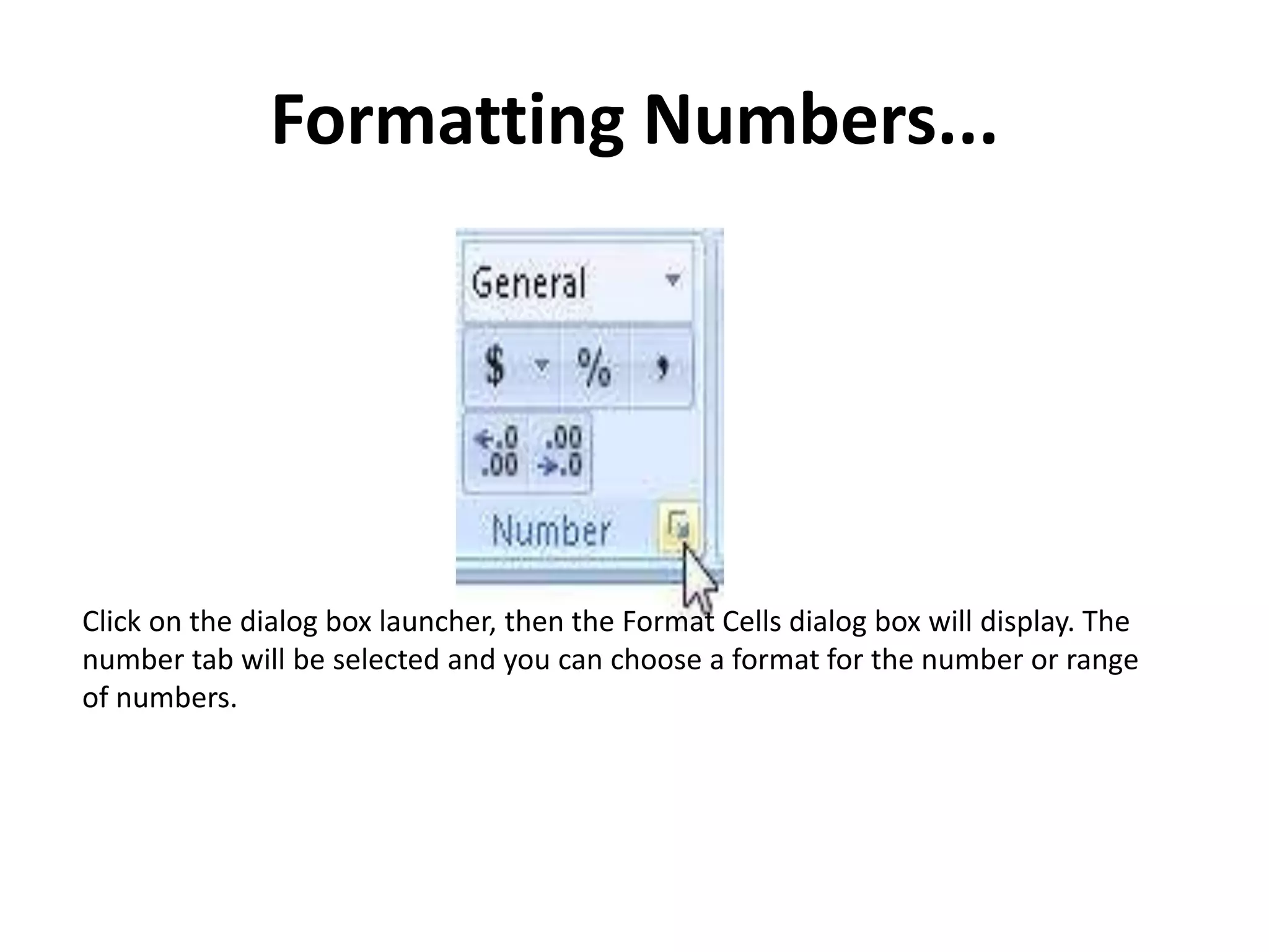 Formatting Numbers...
Click on the dialog box launcher, then the Format Cells dialog box will display. The
number tab will be selected and you can choose a format for the number or range
of numbers.
 