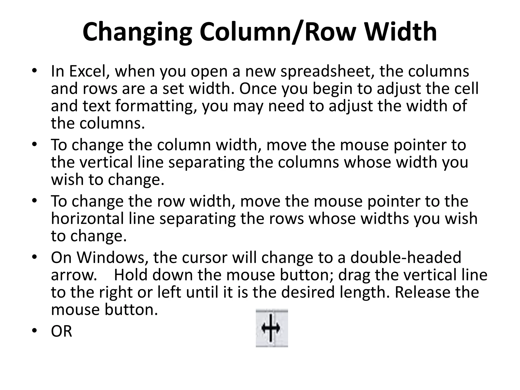 Changing Column/Row Width
• In Excel, when you open a new spreadsheet, the columns
and rows are a set width. Once you begin to adjust the cell
and text formatting, you may need to adjust the width of
the columns.
• To change the column width, move the mouse pointer to
the vertical line separating the columns whose width you
wish to change.
• To change the row width, move the mouse pointer to the
horizontal line separating the rows whose widths you wish
to change.
• On Windows, the cursor will change to a double-headed
arrow. Hold down the mouse button; drag the vertical line
to the right or left until it is the desired length. Release the
mouse button.
• OR
 