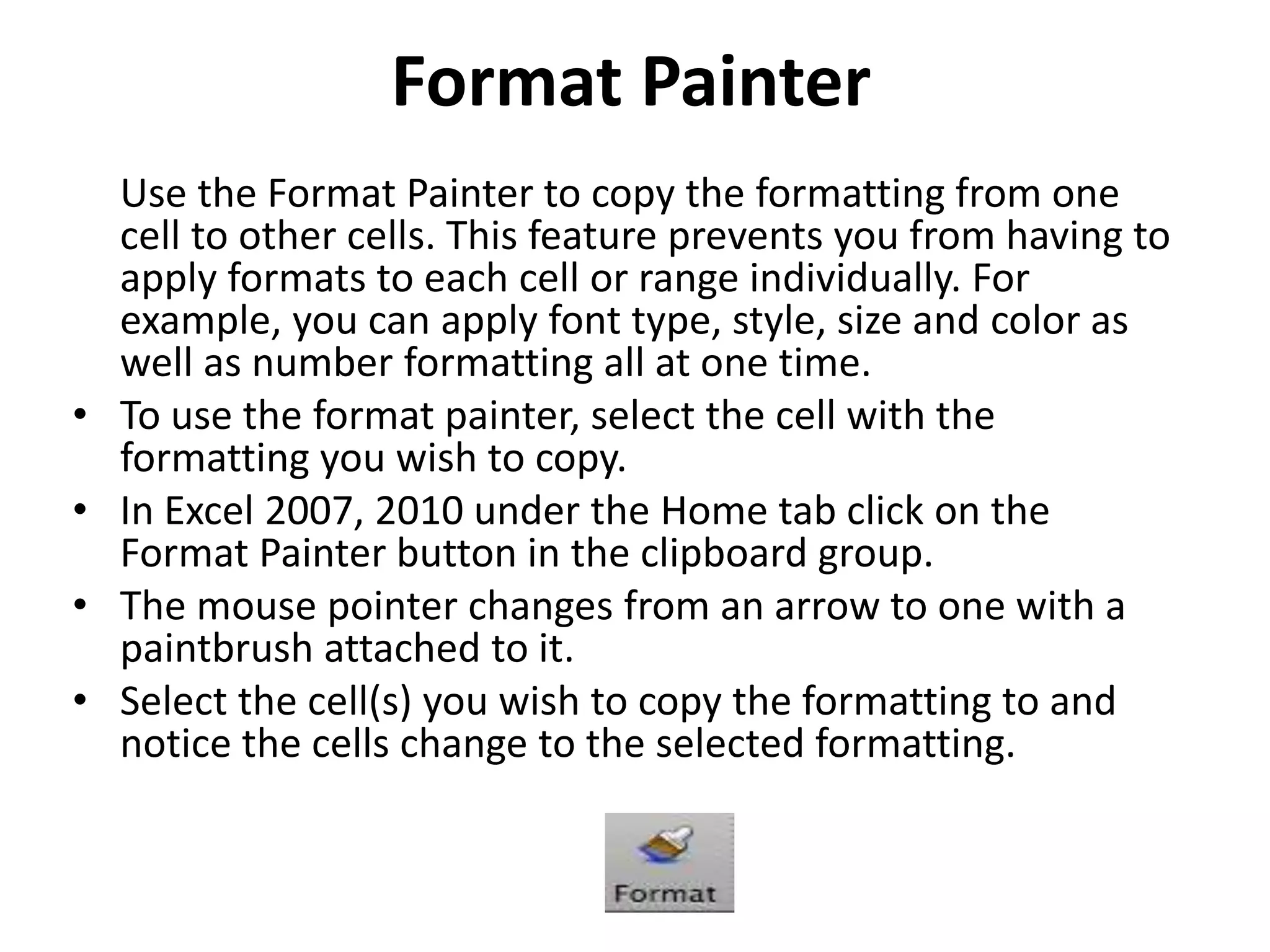 Format Painter
Use the Format Painter to copy the formatting from one
cell to other cells. This feature prevents you from having to
apply formats to each cell or range individually. For
example, you can apply font type, style, size and color as
well as number formatting all at one time.
• To use the format painter, select the cell with the
formatting you wish to copy.
• In Excel 2007, 2010 under the Home tab click on the
Format Painter button in the clipboard group.
• The mouse pointer changes from an arrow to one with a
paintbrush attached to it.
• Select the cell(s) you wish to copy the formatting to and
notice the cells change to the selected formatting.
 