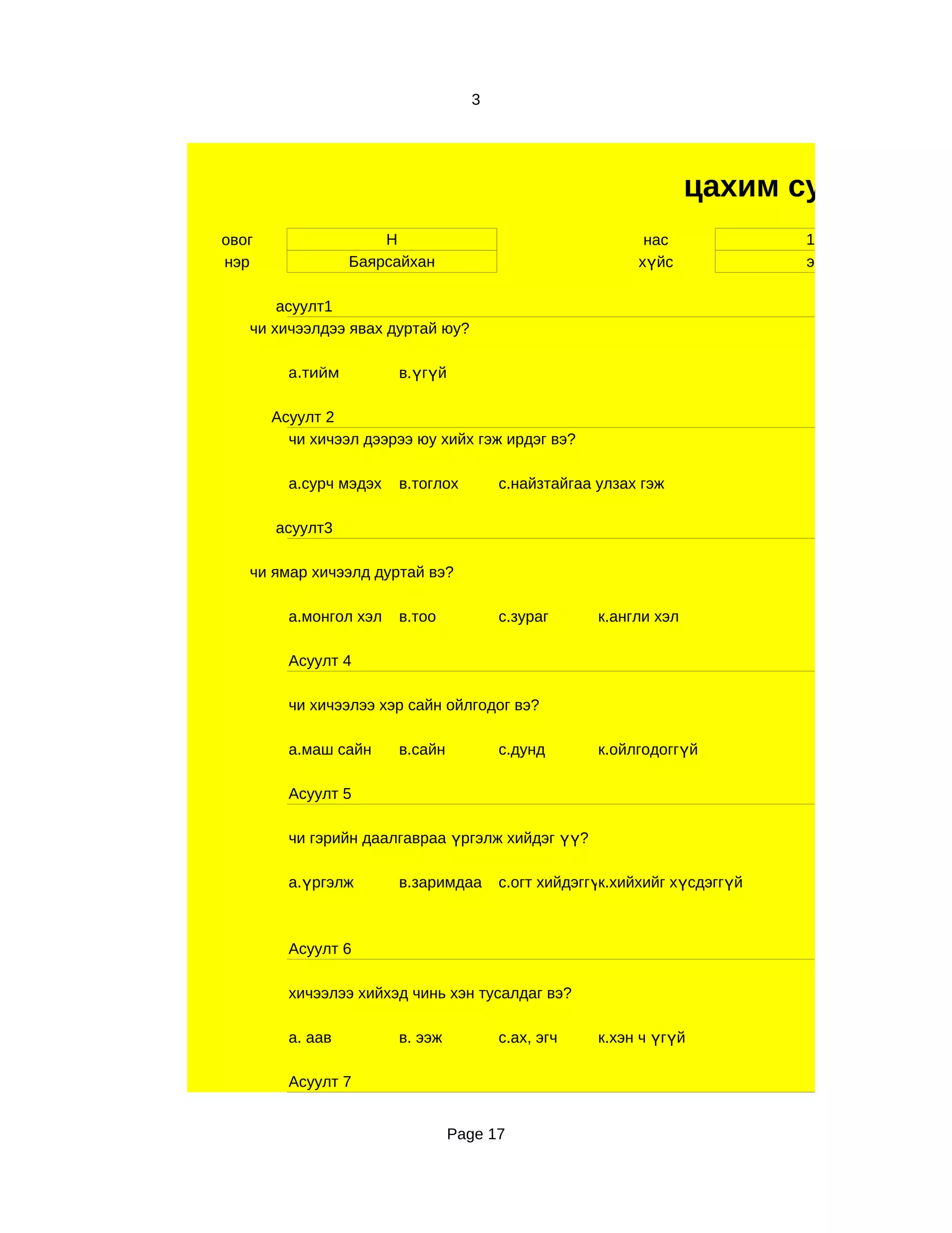 3




                                                                  цахим судалгаа
овог                  Н                                   нас              11
нэр               Баярсайхан                             хүйс              эр

       асуулт1
   чи хичээлдээ явах дуртай юу?

         а.тийм         в.үгүй

       Асуулт 2
         чи хичээл дээрээ юу хийх гэж ирдэг вэ?

         а.сурч мэдэх   в.тоглох       с.найзтайгаа улзах гэж

       асуулт3

   чи ямар хичээлд дуртай вэ?

         а.монгол хэл   в.тоо          с.зураг      к.англи хэл

         Асуулт 4

         чи хичээлээ хэр сайн ойлгодог вэ?

         а.маш сайн     в.сайн         с.дунд       к.ойлгодоггүй

         Асуулт 5

         чи гэрийн даалгавраа үргэлж хийдэг үү?

         а.үргэлж       в.заримдаа     с.огт хийдэггүк.хийхийг хүсдэггүй
                                                     й



         Асуулт 6

         хичээлээ хийхэд чинь хэн тусалдаг вэ?

         а. аав         в. ээж         с.ах, эгч    к.хэн ч үгүй

         Асуулт 7


                                 Page 17
 