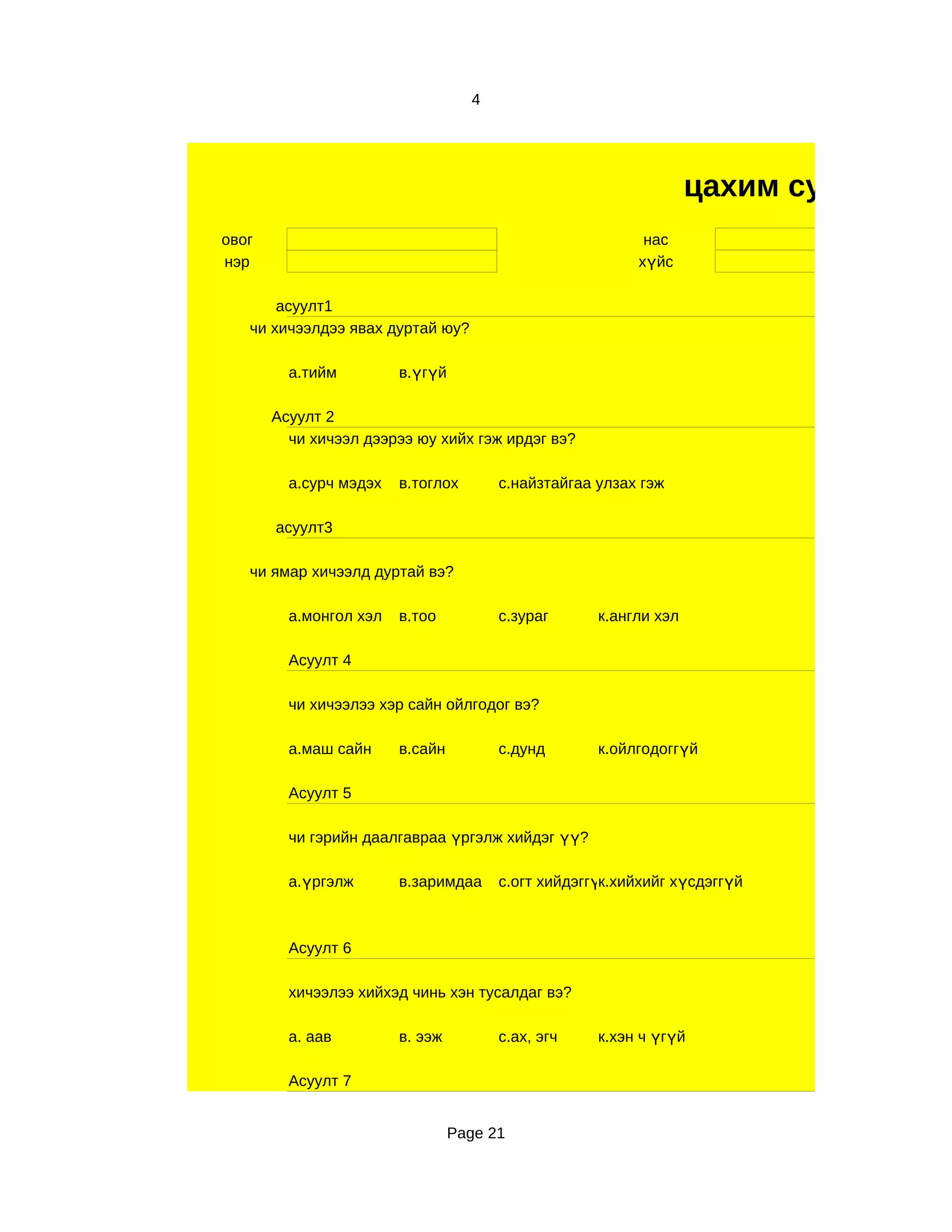 4




                                                                  цахим судалгаа
овог                                                      нас
нэр                                                      хүйс

       асуулт1
   чи хичээлдээ явах дуртай юу?

         а.тийм         в.үгүй

       Асуулт 2
         чи хичээл дээрээ юу хийх гэж ирдэг вэ?

         а.сурч мэдэх   в.тоглох       с.найзтайгаа улзах гэж

       асуулт3

   чи ямар хичээлд дуртай вэ?

         а.монгол хэл   в.тоо          с.зураг      к.англи хэл

         Асуулт 4

         чи хичээлээ хэр сайн ойлгодог вэ?

         а.маш сайн     в.сайн         с.дунд       к.ойлгодоггүй

         Асуулт 5

         чи гэрийн даалгавраа үргэлж хийдэг үү?

         а.үргэлж       в.заримдаа     с.огт хийдэггүк.хийхийг хүсдэггүй
                                                     й



         Асуулт 6

         хичээлээ хийхэд чинь хэн тусалдаг вэ?

         а. аав         в. ээж         с.ах, эгч    к.хэн ч үгүй

         Асуулт 7


                                 Page 21
 
