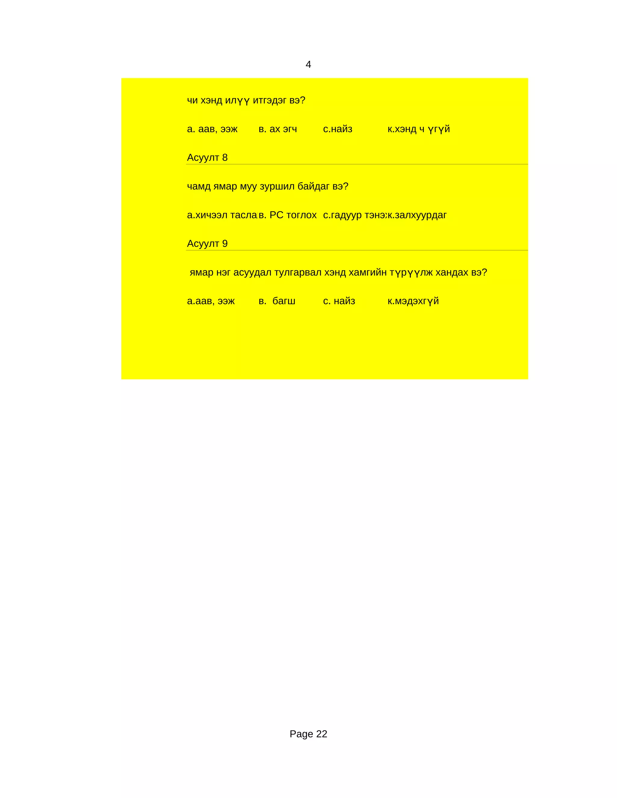 4


чи хэнд илүү итгэдэг вэ?

а. аав, ээж   в. ах эгч        с.найз    к.хэнд ч үгүй

Асуулт 8

чамд ямар муу зуршил байдаг вэ?

а.хичээл таслах РС тоглох с.гадуур тэнэх
              в.                        к.залхуурдаг

Асуулт 9

ямар нэг асуудал тулгарвал хэнд хамгийн түрүүлж хандах вэ?

а.аав, ээж    в. багш          с. найз   к.мэдэхгүй




                     Page 22
 