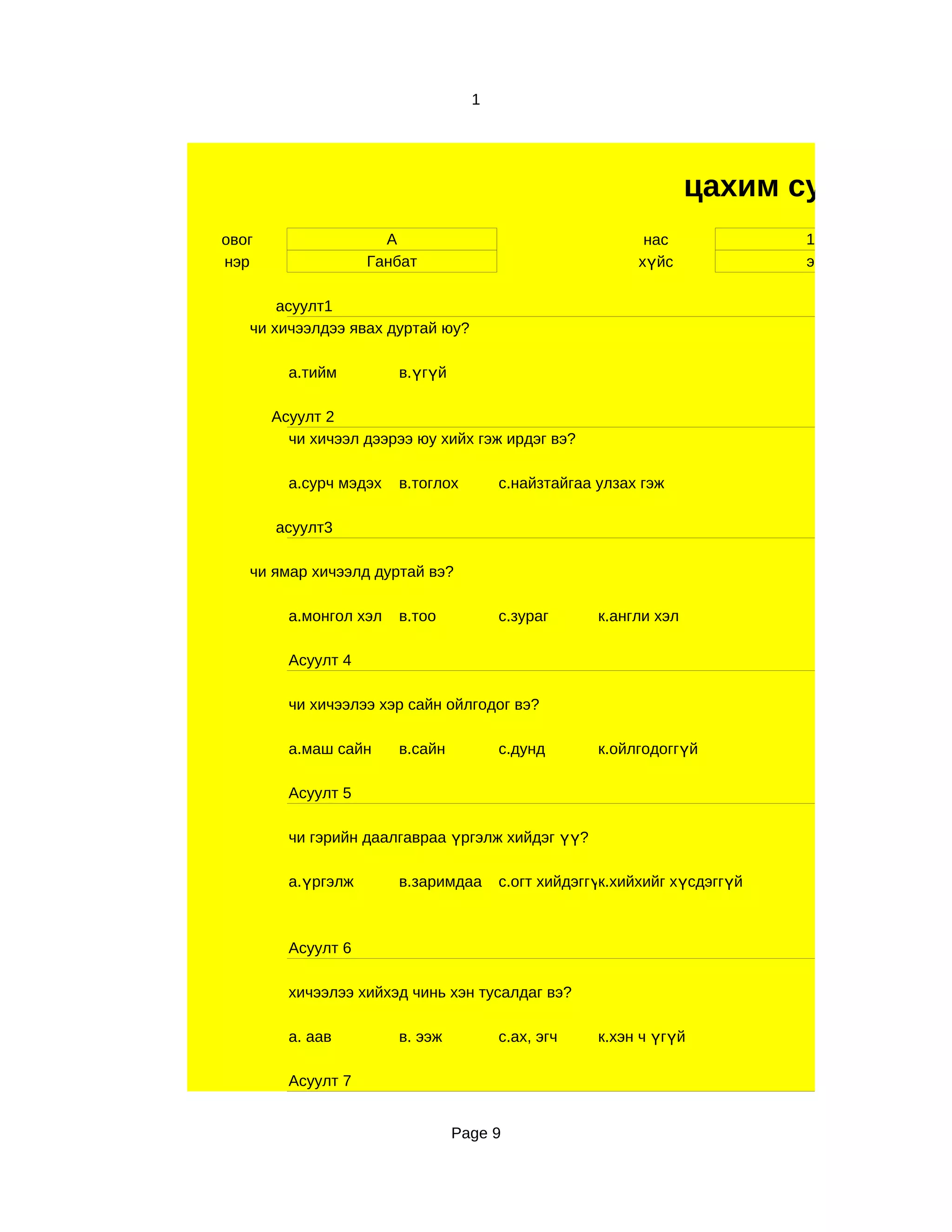 1




                                                                  цахим судалгаа
овог                  А                                   нас              11
нэр                 Ганбат                               хүйс              эр

       асуулт1
   чи хичээлдээ явах дуртай юу?

         а.тийм         в.үгүй

       Асуулт 2
         чи хичээл дээрээ юу хийх гэж ирдэг вэ?

         а.сурч мэдэх   в.тоглох       с.найзтайгаа улзах гэж

       асуулт3

   чи ямар хичээлд дуртай вэ?

         а.монгол хэл   в.тоо          с.зураг      к.англи хэл

         Асуулт 4

         чи хичээлээ хэр сайн ойлгодог вэ?

         а.маш сайн     в.сайн         с.дунд       к.ойлгодоггүй

         Асуулт 5

         чи гэрийн даалгавраа үргэлж хийдэг үү?

         а.үргэлж       в.заримдаа     с.огт хийдэггүк.хийхийг хүсдэггүй
                                                     й



         Асуулт 6

         хичээлээ хийхэд чинь хэн тусалдаг вэ?

         а. аав         в. ээж         с.ах, эгч    к.хэн ч үгүй

         Асуулт 7


                                 Page 9
 