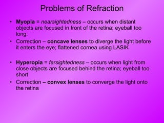Problems of Refraction Myopia  =  nearsightedness  – occurs when distant objects are focused in front of the retina; eyeball too long. Correction –  concave lenses  to diverge the light before it enters the eye; flattened cornea using LASIK  Hyperopia  =  farsightedness  – occurs when light from close objects are focused behind the retina; eyeball too short Correction  – convex lenses  to converge the light onto the retina 