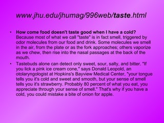 www.jhu.edu/jhumag/996web/ taste .html   How come food doesn't taste good when I have a cold?  Because most of what we call "taste" is in fact smell, triggered by odor molecules from our food and drink. Some molecules we smell in the air, from the plate or as the fork approaches; others vaporize as we chew, then rise into the nasal passages at the back of the mouth.  Tastebuds alone can detect only sweet, sour, salty, and bitter. "If you lick a pink ice cream cone," says Donald Leopold, an otolaryngologist at Hopkins's Bayview Medical Center, "your tongue tells you it's cold and sweet and smooth, but your sense of smell tells you it's strawberry. Probably 80 percent of what you eat, you appreciate through your sense of smell." That's why if you have a cold, you could mistake a bite of onion for apple. 