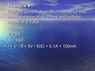 • Example #1Example #1
• Find the current of an electrical circuit thatFind the current of an electrical circuit that
has resistance of 50 Ohms and voltagehas resistance of 50 Ohms and voltage
supply of 5 Volts.supply of 5 Volts.
• Solution:Solution:
• VV = 5V = 5V
• RR = 50Ω = 50Ω
• II =  = V / RV / R = 5V / 50Ω = 0.1A = 100mA = 5V / 50Ω = 0.1A = 100mA
 