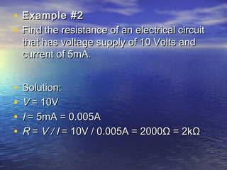 • Example #2Example #2
• Find the resistance of an electrical circuitFind the resistance of an electrical circuit
that has voltage supply of 10 Volts andthat has voltage supply of 10 Volts and
current of 5mA.current of 5mA.
• Solution:Solution:
• VV = 10V = 10V
• II = 5mA = 0.005A = 5mA = 0.005A
• RR =  = V / IV / I = 10V / 0.005A = 2000Ω = 2kΩ = 10V / 0.005A = 2000Ω = 2kΩ
 