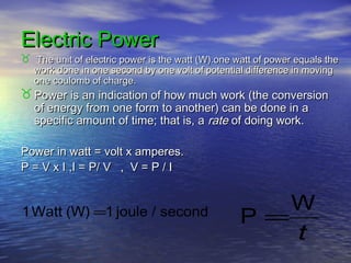 Electric PowerElectric Power
 The unit of electric power is the watt (W).one watt of power equals theThe unit of electric power is the watt (W).one watt of power equals the
work done in one second by one volt of potential difference in movingwork done in one second by one volt of potential difference in moving
one coulomb of charge.one coulomb of charge.
 Power is an indication of how much work (the conversionPower is an indication of how much work (the conversion
of energy from one form to another) can be done in aof energy from one form to another) can be done in a
specific amount of time; that is, aspecific amount of time; that is, a raterate of doing work.of doing work.
Power in watt = volt x amperes.Power in watt = volt x amperes.
P = V x I ,I = P/ V , V = P / IP = V x I ,I = P/ V , V = P / I
t
W
P =second/joule1(W)Watt1 =
 