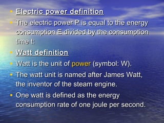 • Electric power definitionElectric power definition
• The electric power P is equal to the energyThe electric power P is equal to the energy
consumption E divided by the consumptionconsumption E divided by the consumption
time t:time t:
• Watt definitionWatt definition
• Watt is the unit of Watt is the unit of powerpower (symbol: W). (symbol: W).
• The watt unit is named after James Watt,The watt unit is named after James Watt,
the inventor of the steam engine.the inventor of the steam engine.
• One watt is defined as the energyOne watt is defined as the energy
consumption rate of one joule per second.consumption rate of one joule per second.
 