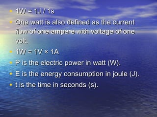 • 1W = 1J / 1s1W = 1J / 1s
• One watt is also defined as the currentOne watt is also defined as the current
flow of one ampere with voltage of oneflow of one ampere with voltage of one
volt.volt.
• 1W = 1V × 1A1W = 1V × 1A
• P is the electric power in watt (W).P is the electric power in watt (W).
• E is the energy consumption in joule (J).E is the energy consumption in joule (J).
• t is the time in seconds (s).t is the time in seconds (s).
 