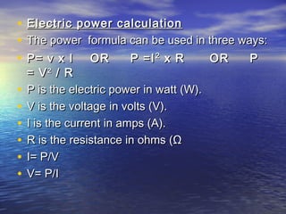 • Electric power calculationElectric power calculation
• The power formula can be used in three ways:The power formula can be used in three ways:
• P= v x I OR P =IP= v x I OR P =I22
x R OR Px R OR P
= V= V22
/ R/ R
• P is the electric power in watt (W).P is the electric power in watt (W).
• V is the voltage in volts (V).V is the voltage in volts (V).
• I is the current in amps (A).I is the current in amps (A).
• R is the resistance in ohms (ΩR is the resistance in ohms (Ω
• I= P/VI= P/V
• V= P/IV= P/I
 