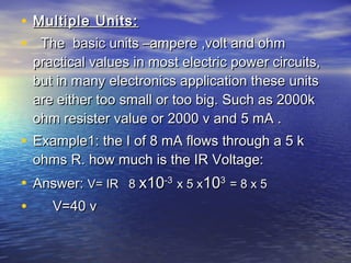 • Multiple Units:Multiple Units:
• The basic units –ampere ,volt and ohmThe basic units –ampere ,volt and ohm
practical values in most electric power circuits,practical values in most electric power circuits,
but in many electronics application these unitsbut in many electronics application these units
are either too small or too big. Such as 2000kare either too small or too big. Such as 2000k
ohm resister value or 2000 v and 5 mA .ohm resister value or 2000 v and 5 mA .
• Example1: the I of 8 mA flows through a 5 kExample1: the I of 8 mA flows through a 5 k
ohms R. how much is the IR Voltage:ohms R. how much is the IR Voltage:
• Answer:Answer: V= IR 8V= IR 8 x10x10-3-3
x 5 xx 5 x101033
= 8 x 5= 8 x 5
• V=40 vV=40 v
 