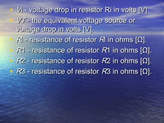 • VVi - voltage drop in resistor Ri in volts [V].i - voltage drop in resistor Ri in volts [V].
• VTVT - the equivalent voltage source or - the equivalent voltage source or
voltage drop in volts [V].voltage drop in volts [V].
• RRi - resistance of resistor i - resistance of resistor RRi in ohms [Ω].i in ohms [Ω].
• RR1 - resistance of resistor 1 - resistance of resistor RR1 in ohms [Ω].1 in ohms [Ω].
• RR2 - resistance of resistor 2 - resistance of resistor RR2 in ohms [Ω].2 in ohms [Ω].
• RR3 - resistance of resistor 3 - resistance of resistor RR3 in ohms [Ω].3 in ohms [Ω].
 