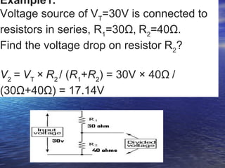 Example1.
Voltage source of VT
=30V is connected to
resistors in series, R1
=30Ω, R2
=40Ω.
Find the voltage drop on resistor R2
?
V2
 = VT
 × R2 
/ (R1
+R2
) = 30V × 40Ω /
(30Ω+40Ω) = 17.14V
 