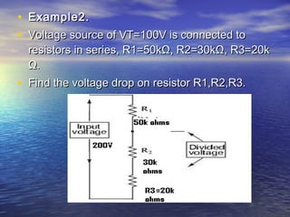 • Example2.Example2.
• Voltage source of VT=100V is connected toVoltage source of VT=100V is connected to
resistors in series, R1=50kΩ, R2=30kΩ, R3=20kresistors in series, R1=50kΩ, R2=30kΩ, R3=20k
Ω.Ω.
• Find the voltage drop on resistor R1,R2,R3.Find the voltage drop on resistor R1,R2,R3.
 