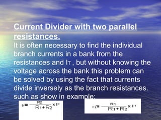 Current Divider with two parallel
resistances.
It is often necessary to find the individual
branch currents in a bank from the
resistances and IT , but without knowing the
voltage across the bank this problem can
be solved by using the fact that currents
divide inversely as the branch resistances.
such as show in example:
 