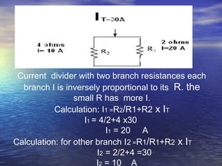 Current divider with two branch resistances each
branch I is inversely proportional to its R. the
small R has more I.
Calculation: I1 =R2/R1+R2 x IT
I1 = 4/2+4 x30
I1 = 20 A
Calculation: for other branch I2 =R1/R1+R2 x IT
I2 = 2/2+4 =30
I2 = 10 A
 