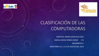 CLASIFICACIÓN DE LAS
COMPUTADORAS
MAESTRA: MARÍA ELENA RUIZ CRUZ
ANGELA NATALY ROBLES SÁENZ 3°A
INFORMÁTICA I
MONTERREY, N.L. A 21 DE AGOSTO DEL 2019
 