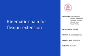 Kinematic chain for
flexion-extension
INVENTORS: Andrea Baldoni
Antonio Scalamogna
Tommaso Fiumalbi
Simona Crea
Nicola Vitiello
PATENT STATUS: Granted
PRIORITY N°: 102019000017558
PRIORITY DATE: 30/09/2019
PUBLISHED AS: IT; PCT
 