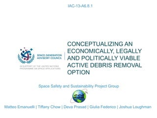 CONCEPTUALIZING AN
ECONOMICALLY, LEGALLY
AND POLITICALLY VIABLE
ACTIVE DEBRIS REMOVAL
OPTION
IN SUPPORT OF THE UNITED NATIONS
PROGRAMME ON SPACE APPLICATIONS
IAC-13-A6.8.1
Matteo Emanuelli | Tiffany Chow | Deva Prasad | Giulia Federico | Joshua Loughman
Space Safety and Sustainability Project Group
 