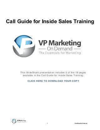 Call Guide for Inside Sales Training




     This SlideShare presentation includes 5 of the 18 pages
      available in the Call Guide for Inside Sales Training.

          CLICK HERE TO DOWNLOAD YOUR COPY




                           1                      Confidential Internal
 