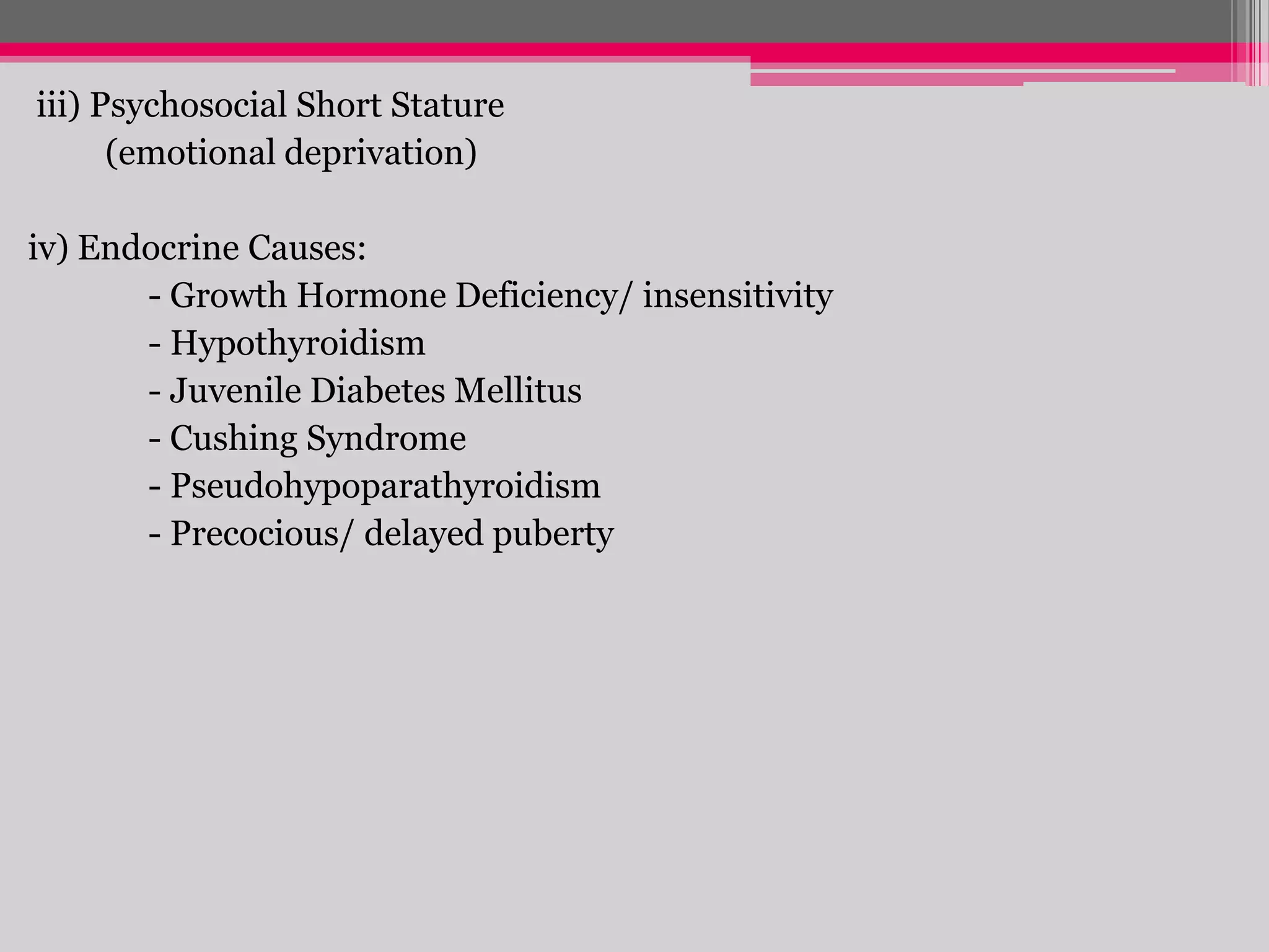 iii) Psychosocial Short Stature
(emotional deprivation)
iv) Endocrine Causes:
- Growth Hormone Deficiency/ insensitivity
- Hypothyroidism
- Juvenile Diabetes Mellitus
- Cushing Syndrome
- Pseudohypoparathyroidism
- Precocious/ delayed puberty

 