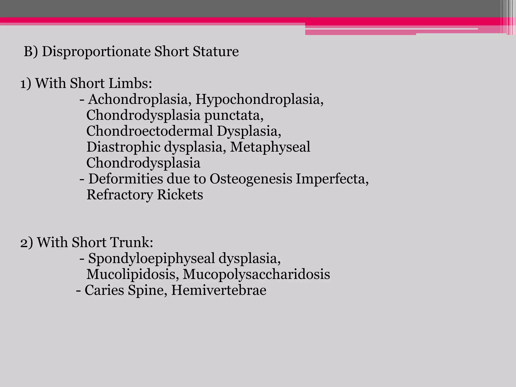 B) Disproportionate Short Stature
1) With Short Limbs:
- Achondroplasia, Hypochondroplasia,
Chondrodysplasia punctata,
Chondroectodermal Dysplasia,
Diastrophic dysplasia, Metaphyseal
Chondrodysplasia
- Deformities due to Osteogenesis Imperfecta,
Refractory Rickets
2) With Short Trunk:
- Spondyloepiphyseal dysplasia,
Mucolipidosis, Mucopolysaccharidosis
- Caries Spine, Hemivertebrae

 